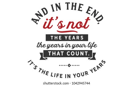 And in the end, it’s not the years in your life that count. It’s the life in your years.