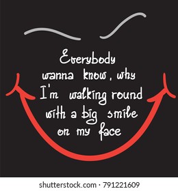 Everybody wanna know why I am walking round with a big smile on my face motivational quote lettering. Print for poster, t-shirt, bags, postcard, sticker. Simple cute vector