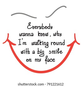 Everybody wanna know why I am walking round with a big smile on my face motivational quote lettering. Print for poster, t-shirt, bags, postcard, sticker. Simple cute vector