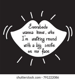 Everybody wanna know why I am walking round with a big smile on my face motivational quote lettering. Print for poster, t-shirt, bags, postcard, sticker. Simple cute vector.