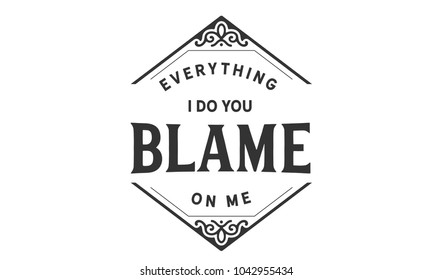Everything I do you blame on me.