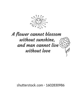 A flower cannot blossom without sunshine, and man cannot live without love. Calligraphy saying for print. Vector Quote 