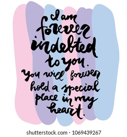 I am forever indebted to you. You will forever hold a special place in my heart. Handwritten lettering for greeting card or t-shirt. Vector calligraphy phrase to Mother's day, Father's Day