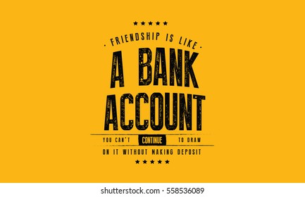 Friendship is like a bank account. You can't continue to draw on it without making deposits. 
Friendship quote
