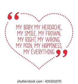 Funny love quote. My baby, my headache, my smile, my frown, my right, my wrong, my pain, my happiness, my everything. Simple trendy design.