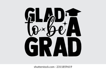 Glad To Be A Grad - Graduate T-Shirt Design, Hand Drawn Lettering Phrase, Calligraphy Vector Illustration, Eps, Svg Isolated Files For Cutting.