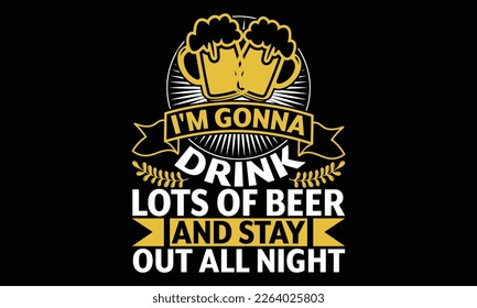 I'm Gonna Drink Lots of Beer and Stay Out all night - Beer T shirt Design, Vector illustration with hand-drawn lettering, Inscription for invitation and greeting card, svg for poster, banner, prints o