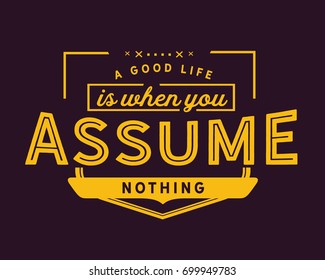 A good life is when you assume nothing