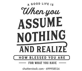 A good life is when you assume nothing,and realize how blessed you are
for what you have.