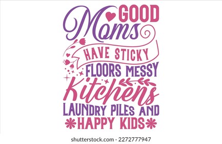 Good Moms Have Sticky Floors Messy Kitchens Laundry Piles And Happy Kids - Mother’s Day T Shirt Design, typography vector, svg cut file, svg file, poster, banner, flyer and mug.