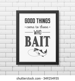 Good things come to those who bait   - Quote typographical Background in the realistic square black frame on the brick wall background. Vector EPS10 illustration. 