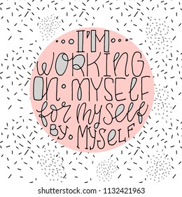 Hand drawn motivational phrase about self-sufficiency - I'm working on myself for myself by myself. Lettering made by ink and brush for posters, t-shirts, cards, invitations, stickers, banners. Vector