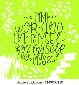 Hand drawn motivational phrase about self-sufficiency - I'm working on myself for myself by myself. Lettering made by ink and brush for posters, t-shirts, cards, invitations, stickers, banners. Vector