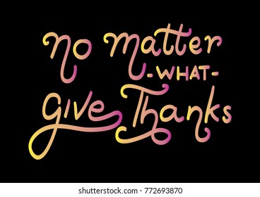 Hand lettering No Matter What Give Thanks on Black background. Modern calligraphy. Motivational inspirational quote.