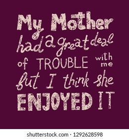 Hand-drawn vector Mother's Day quote on dark background, vintage texture. My mother had a great deal of trouble with me but I think she enjoyed it. For web or print, screenprint, plotter, laser cut.