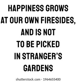 Happiness grows at our own firesides, and is not to be picked in stranger’s gardens