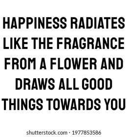 Happiness radiates like the fragrance from a flower and draws all good things towards you