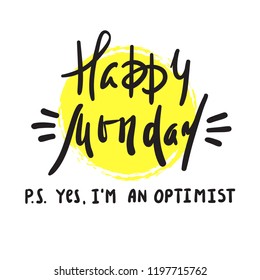 Happy Monday P.S. Yes I am optimist - inspire and motivational quote. Print for inspirational poster, t-shirt, bag, cups, card, flyer, sticker, badge. Cute and funny vector