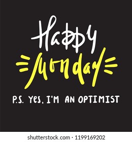 Happy Monday P.S. Yes I am optimist - inspire and motivational quote. Print for inspirational poster, t-shirt, bag, cups, card, flyer, sticker, badge. Cute and funny vector