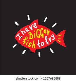 I have bigger fish to fry - funny inspire and motivational quote. Hand drawn beautiful lettering.Print for inspirational poster, t-shirt, bag, cups, card, flyer, sticker, badge. English idiom, proverb