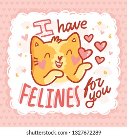 I have FELINES for you! Love Pun illustration with ginger Cat character with lettering text. Wordplay hand drawn picture on heart background  as greeting card, poster, banner, for web and print