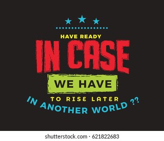 Have ready in case we have to rise later in another world?