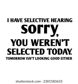 I have selective hearing sorry you weren't selected today tomorrow isn't looking good either shirt