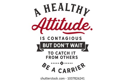 A healthy attitude is contagious but don't wait to catch it from others. Be a carrier.