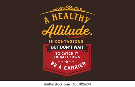 A healthy attitude is contagious but don't wait to catch it from others. Be a carrier.