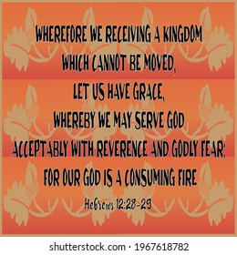 
Hebrews 12:28 Wherefore we receiving a kingdom which cannot be moved, let us have grace, whereby we may serve God acceptably with reverence and godly fear: 
12:29 For our God is a consuming fire
