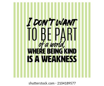 "I Don't Want To Be Part Of a World, Where Being Kind Is a Weakness". Inspirational and Motivational Quotes Vector. Suitable For All Needs Both Digital and Print.