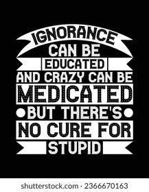 IGNORANCE CAN BE EDUCATED AND CRAZY CAN BE MEDICATED BUT THERE'S NO CURE FOR STUPID. 
T-SHIRT DESIGN. PRINT TEMPLATE.TYPOGRAPHY VECTOR ILLUSTRATION.