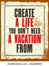 Inspiring motivation quote with text Create a Life You Do Not Need a Vacation From. Vector typography poster. Distressed old metal sign texture.