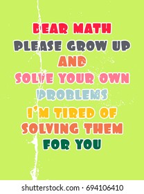 Inspiring motivation quote with text Dear Math Please Grow Up And Solve Your Own Problems I Am Tired Of Solving Them For You. Vector typography poster and t-shirt design concept.