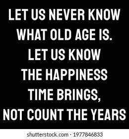 Let us never know what old age is. Let us know the happiness time brings, not count the years