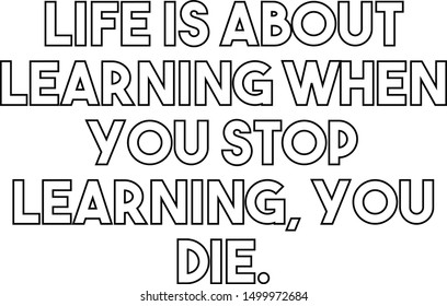 Life is about learning when you stop learning you die