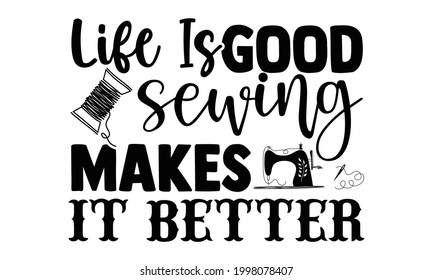 Life is good sewing makes it better- Sewing t shirt design, Hand drawn lettering phrase isolated on white background, Calligraphy graphic design typography element and Silhouette, Hand written vector