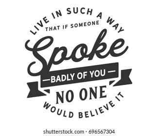 Live in such a way that if someone spoke badly of you,no one would believe it.
