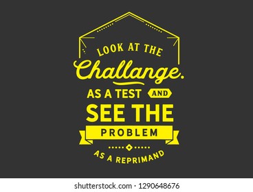 Look at the challenge as a test and see the problem As a reprimand