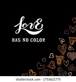 Love has no color lettering. Hand drawn style hearts on black background. Equality concept. Stop racism concept. Black lives matter. Place for text. Vector illustration.