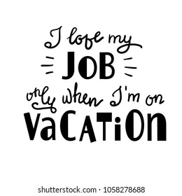 I love my job only when I am on vacation - funny handwritten motivational quote. Print for inspiring poster, t-shirt, bag, logo, greeting postcard, flyer, sticker, sweatshirt, cups. Simple vector sign