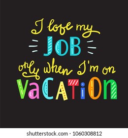 I love my job only when I am on vacation - funny handwritten motivational quote. Print for inspiring poster, t-shirt, bag, logo, greeting postcard, flyer, sticker, sweatshirt, cups. Simple vector sign