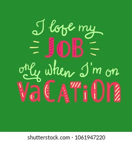 I love my job only when I am on vacation - funny handwritten motivational quote. Print for inspiring poster, t-shirt, bag, logo, greeting postcard, flyer, sticker, sweatshirt, cups. Simple vector sign