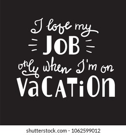 I love my job only when I am on vacation - funny handwritten motivational quote. Print for inspiring poster, t-shirt, bag, logo, greeting postcard, flyer, sticker, sweatshirt, cups. Simple vector sign