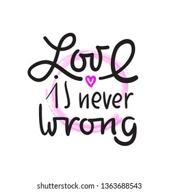 Love is never wrong - simple love motivational quote. Hand drawn beautiful lettering. Print for inspirational poster, t-shirt, bag, cups, card, flyer, sticker, badge. Elegant calligraphy writing