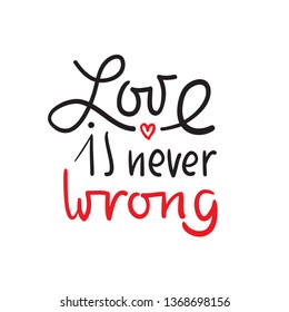 Love is never wrong - simple love motivational quote. Hand drawn beautiful lettering. Print for inspirational poster, t-shirt, bag, cups, card, flyer, sticker, badge. Elegant calligraphy writing