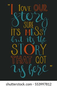 I love our story. It's messy but it's the story that got us here. Unusual romantic and love quote. Hand drawn vector illustration. Use for greeting card. Drawing for prints on t-shirts, bag or poster.