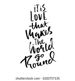 It is love that makes the world go round. Hand drawn brush lettering. Modern brush typography. Romantic print . Handwritten grunge inscription. Vector illustration.
