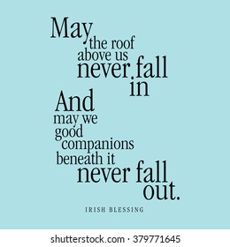 "May the roof above us never fall in and may we good companions beneath it never fall out." Irish Blessing