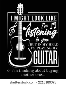 I MIGHT LOOK LIKE I'M LISTENING TO YOU BUT IN MY HEAD I'M PLAYING MY GUITAR OR I'M THINKING ABOUT BUYING ANOTHER ONE T-SHIRT DESIGN